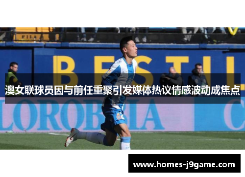澳女联球员因与前任重聚引发媒体热议情感波动成焦点