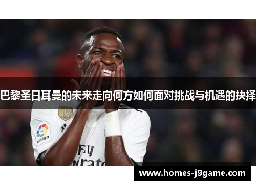 巴黎圣日耳曼的未来走向何方如何面对挑战与机遇的抉择