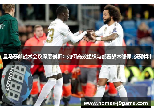 皇马赛前战术会议深度剖析：如何高效组织与部署战术确保比赛胜利