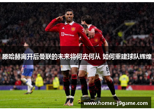 滕哈赫离开后曼联的未来将何去何从 如何重建球队辉煌