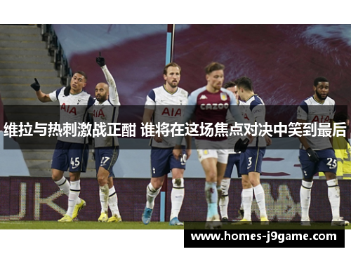 维拉与热刺激战正酣 谁将在这场焦点对决中笑到最后