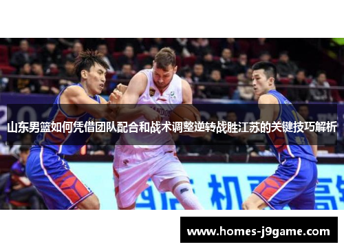 山东男篮如何凭借团队配合和战术调整逆转战胜江苏的关键技巧解析