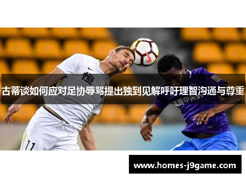 古蒂谈如何应对足协辱骂提出独到见解呼吁理智沟通与尊重