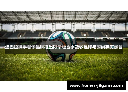 迪巴拉携手奢侈品牌推出限量版香水致敬足球与时尚完美融合
