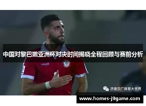 中国对黎巴嫩亚洲杯对决时间揭晓全程回顾与赛前分析