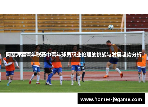阿塞拜疆青年联赛中青年球员职业伦理的挑战与发展趋势分析