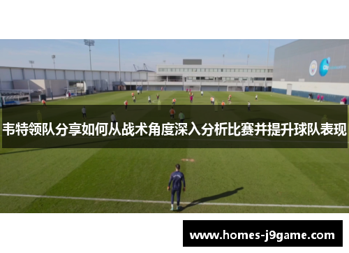 韦特领队分享如何从战术角度深入分析比赛并提升球队表现