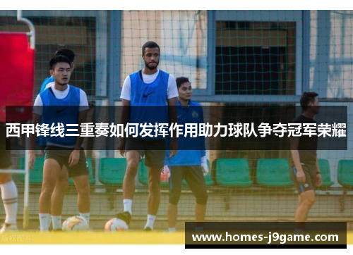 西甲锋线三重奏如何发挥作用助力球队争夺冠军荣耀