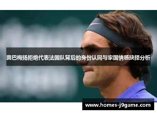 奥巴梅扬拒绝代表法国队背后的身份认同与家国情感抉择分析 奥巴梅扬拒绝代表法国队背后的身份认同与家国情感抉择分析