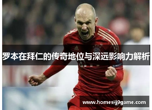 罗本在拜仁的传奇地位与深远影响力解析 罗本在拜仁的传奇地位与深远影响力解析