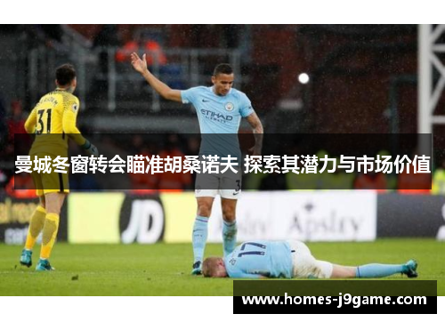 曼城冬窗转会瞄准胡桑诺夫 探索其潜力与市场价值